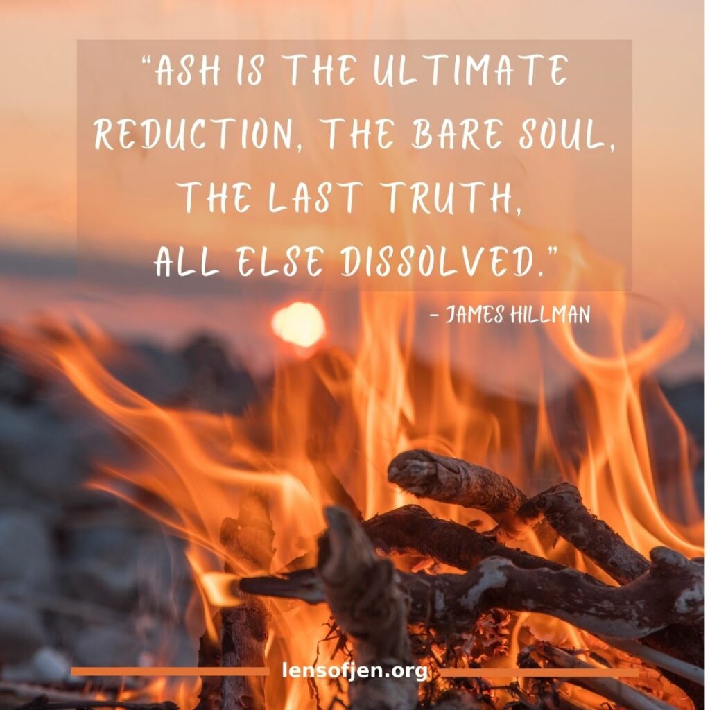 James Hillman quote on living in the ashes: “Ash is the ultimate reduction, the bare soul, the last truth, all else dissolved.”